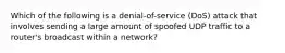 Which of the following is a denial-of-service (DoS) attack that involves sending a large amount of spoofed UDP traffic to a router's broadcast within a network?