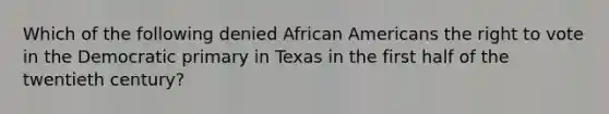 Which of the following denied <a href='https://www.questionai.com/knowledge/kktT1tbvGH-african-americans' class='anchor-knowledge'>african americans</a> <a href='https://www.questionai.com/knowledge/kr9tEqZQot-the-right-to-vote' class='anchor-knowledge'>the right to vote</a> in the Democratic primary in Texas in the first half of the twentieth century?