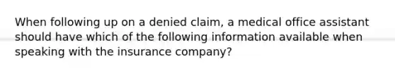 When following up on a denied claim, a medical office assistant should have which of the following information available when speaking with the insurance company?