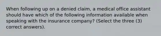 When following up on a denied claim, a medical office assistant should have which of the following information available when speaking with the insurance company? (Select the three (3) correct answers).