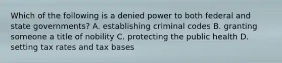 Which of the following is a denied power to both federal and state governments? A. establishing criminal codes B. granting someone a title of nobility C. protecting the public health D. setting tax rates and tax bases