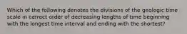 Which of the following denotes the divisions of the geologic time scale in cerrect order of decreasing lengths of time beginning with the longest time interval and ending with the shortest?