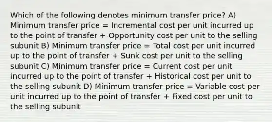 Which of the following denotes minimum transfer price? A) Minimum transfer price = Incremental cost per unit incurred up to the point of transfer + Opportunity cost per unit to the selling subunit B) Minimum transfer price = Total cost per unit incurred up to the point of transfer + Sunk cost per unit to the selling subunit C) Minimum transfer price = Current cost per unit incurred up to the point of transfer + Historical cost per unit to the selling subunit D) Minimum transfer price = Variable cost per unit incurred up to the point of transfer + Fixed cost per unit to the selling subunit