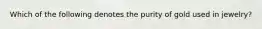 Which of the following denotes the purity of gold used in jewelry?