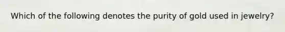 Which of the following denotes the purity of gold used in jewelry?