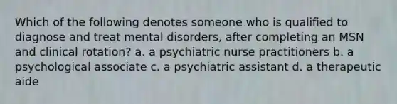 Which of the following denotes someone who is qualified to diagnose and treat mental disorders, after completing an MSN and clinical rotation? a. a psychiatric nurse practitioners b. a psychological associate c. a psychiatric assistant d. a therapeutic aide