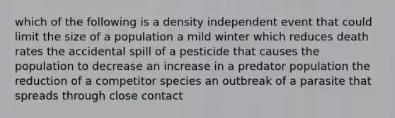 which of the following is a density independent event that could limit the size of a population a mild winter which reduces death rates the accidental spill of a pesticide that causes the population to decrease an increase in a predator population the reduction of a competitor species an outbreak of a parasite that spreads through close contact