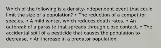 Which of the following is a density-independent event that could limit the size of a population? • The reduction of a competitor species. • A mild winter, which reduces death rates. • An outbreak of a parasite that spreads through close contact. • The accidental spill of a pesticide that causes the population to decrease. • An increase in a predator population.