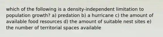 which of the following is a density-independent limitation to population growth? a) predation b) a hurricane c) the amount of available food resources d) the amount of suitable nest sites e) the number of territorial spaces available