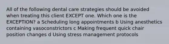 All of the following dental care strategies should be avoided when treating this client EXCEPT one. Which one is the EXCEPTION? a Scheduling long appointments b Using anesthetics containing vasoconstrictors c Making frequent quick chair position changes d Using stress management protocols