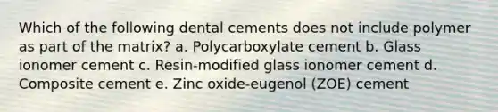 Which of the following dental cements does not include polymer as part of the matrix? a. Polycarboxylate cement b. Glass ionomer cement c. Resin-modified glass ionomer cement d. Composite cement e. Zinc oxide-eugenol (ZOE) cement