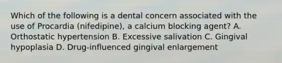 Which of the following is a dental concern associated with the use of Procardia (nifedipine), a calcium blocking agent? A. Orthostatic hypertension B. Excessive salivation C. Gingival hypoplasia D. Drug-influenced gingival enlargement