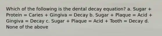 Which of the following is the dental decay equation? a. Sugar + Protein = Caries + Gingiva = Decay b. Sugar + Plaque = Acid + Gingiva = Decay c. Sugar + Plaque = Acid + Tooth = Decay d. None of the above