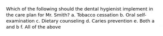 Which of the following should the dental hygienist implement in the care plan for Mr. Smith? a. Tobacco cessation b. Oral self-examination c. Dietary counseling d. Caries prevention e. Both a and b f. All of the above