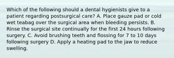 Which of the following should a dental hygienists give to a patient regarding postsurgical care? A. Place gauze pad or cold wet teabag over the surgical area when bleeding persists. B. Rinse the surgical site continually for the first 24 hours following surgery. C. Avoid brushing teeth and flossing for 7 to 10 days following surgery D. Apply a heating pad to the jaw to reduce swelling.