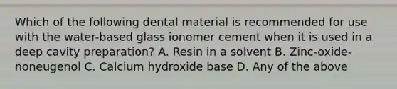 Which of the following dental material is recommended for use with the water-based glass ionomer cement when it is used in a deep cavity preparation? A. Resin in a solvent B. Zinc-oxide-noneugenol C. Calcium hydroxide base D. Any of the above