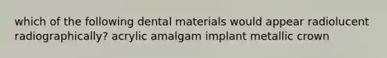 which of the following dental materials would appear radiolucent radiographically? acrylic amalgam implant metallic crown