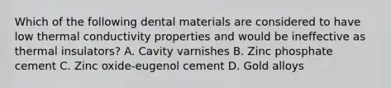 Which of the following dental materials are considered to have low thermal conductivity properties and would be ineffective as thermal insulators? A. Cavity varnishes B. Zinc phosphate cement C. Zinc oxide-eugenol cement D. Gold alloys