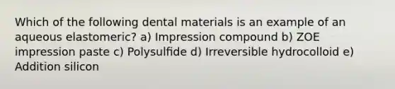 Which of the following dental materials is an example of an aqueous elastomeric? a) Impression compound b) ZOE impression paste c) Polysulﬁde d) Irreversible hydrocolloid e) Addition silicon