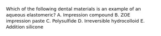 Which of the following dental materials is an example of an aqueous elastomeric? A. Impression compound B. ZOE impression paste C. Polysulfide D. Irreversible hydrocolloid E. Addition silicone