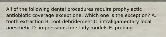 All of the following dental procedures require prophylactic antiobiotic coverage except one. Which one is the exception? A. tooth extraction B. root debridement C. intraligamentary local anesthetic D. impressions for study models E. probing