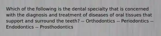 Which of the following is the dental specialty that is concerned with the diagnosis and treatment of diseases of oral tissues that support and surround the teeth? -- Orthodontics -- Periodontics -- Endodontics -- Prosthodontics