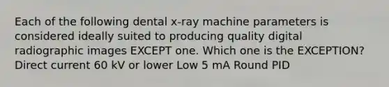 Each of the following dental x-ray machine parameters is considered ideally suited to producing quality digital radiographic images EXCEPT one. Which one is the EXCEPTION? Direct current 60 kV or lower Low 5 mA Round PID