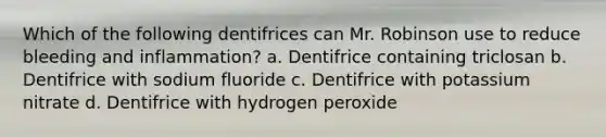 Which of the following dentifrices can Mr. Robinson use to reduce bleeding and inflammation? a. Dentifrice containing triclosan b. Dentifrice with sodium fluoride c. Dentifrice with potassium nitrate d. Dentifrice with hydrogen peroxide