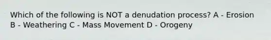 Which of the following is NOT a denudation process? A - Erosion B - Weathering C - Mass Movement D - Orogeny