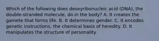 Which of the following does deoxyribonucleic acid (DNA), the double-stranded molecule, do in the body? A. It creates the gamete that forms life. B. It determines gender. C. It encodes genetic instructions, the chemical basis of heredity. D. It manipulates the structure of personality.