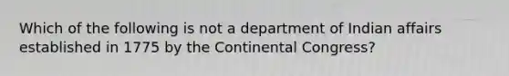 Which of the following is not a department of Indian affairs established in 1775 by <a href='https://www.questionai.com/knowledge/kjnO4tUwQH-the-continental-congress' class='anchor-knowledge'>the continental congress</a>?