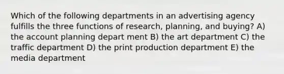 Which of the following departments in an advertising agency fulfills the three functions of research, planning, and buying? A) the account planning depart ment B) the art department C) the traffic department D) the print production department E) the media department