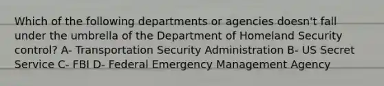 Which of the following departments or agencies doesn't fall under the umbrella of the Department of Homeland Security control? A- Transportation Security Administration B- US Secret Service C- FBI D- Federal Emergency Management Agency