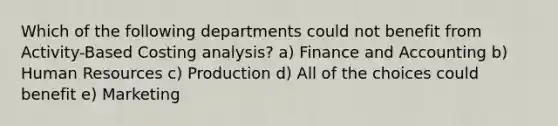 Which of the following departments could not benefit from Activity-Based Costing analysis? a) Finance and Accounting b) Human Resources c) Production d) All of the choices could benefit e) Marketing