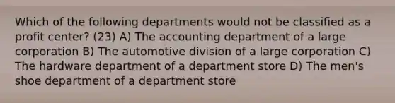 Which of the following departments would not be classified as a profit center? (23) A) The accounting department of a large corporation B) The automotive division of a large corporation C) The hardware department of a department store D) The men's shoe department of a department store