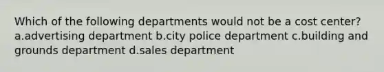 Which of the following departments would not be a cost center? a.advertising department b.city police department c.building and grounds department d.sales department