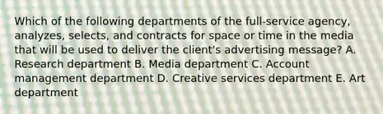 Which of the following departments of the full-service agency, analyzes, selects, and contracts for space or time in the media that will be used to deliver the client's advertising message? A. Research department B. Media department C. Account management department D. Creative services department E. Art department