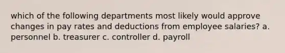 which of the following departments most likely would approve changes in pay rates and deductions from employee salaries? a. personnel b. treasurer c. controller d. payroll