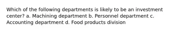 Which of the following departments is likely to be an investment center? a. Machining department b. Personnel department c. Accounting department d. Food products division