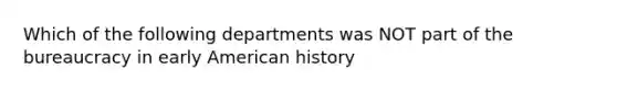 Which of the following departments was NOT part of the bureaucracy in early American history