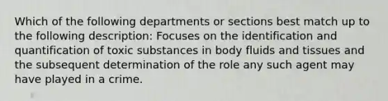 Which of the following departments or sections best match up to the following description: Focuses on the identification and quantification of toxic substances in body fluids and tissues and the subsequent determination of the role any such agent may have played in a crime.