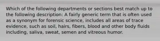 Which of the following departments or sections best match up to the following description: A fairly generic term that is often used as a synonym for forensic science, includes all areas of trace evidence, such as soil, hairs, fibers, blood and other body fluids including, saliva, sweat, semen and vitreous humor.