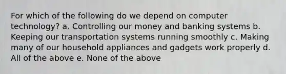 For which of the following do we depend on computer technology? a. Controlling our money and banking systems b. Keeping our transportation systems running smoothly c. Making many of our household appliances and gadgets work properly d. All of the above e. None of the above