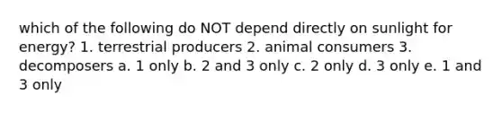 which of the following do NOT depend directly on sunlight for energy? 1. terrestrial producers 2. animal consumers 3. decomposers a. 1 only b. 2 and 3 only c. 2 only d. 3 only e. 1 and 3 only