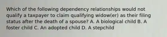 Which of the following dependency relationships would not qualify a taxpayer to claim qualifying widow(er) as their filing status after the death of a spouse? A. A biological child B. A foster child C. An adopted child D. A stepchild