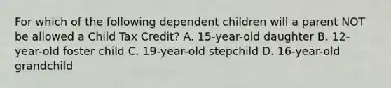 For which of the following dependent children will a parent NOT be allowed a Child Tax Credit? A. 15-year-old daughter B. 12-year-old foster child C. 19-year-old stepchild D. 16-year-old grandchild