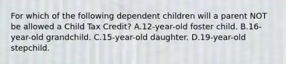 For which of the following dependent children will a parent NOT be allowed a Child Tax Credit? A.12-year-old foster child. B.16-year-old grandchild. C.15-year-old daughter. D.19-year-old stepchild.