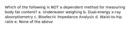 Which of the following is NOT a dependent method for measuring body fat content? a. Underwater weighing b. Dual-energy x-ray absorptiometry c. Bioelecric Impedance Analysis d. Waist-to-hip ratio e. None of the above