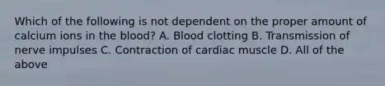 Which of the following is not dependent on the proper amount of calcium ions in the blood? A. Blood clotting B. Transmission of nerve impulses C. Contraction of cardiac muscle D. All of the above