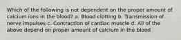 Which of the following is not dependent on the proper amount of calcium ions in the blood? a. Blood clotting b. Transmission of nerve impulses c. Contraction of cardiac muscle d. All of the above depend on proper amount of calcium in the blood